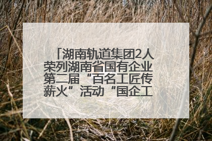 湖南轨道集团2人荣列湖南省国有企业第二届“百名工匠传薪火”活动“国企工匠”人才宣传名单