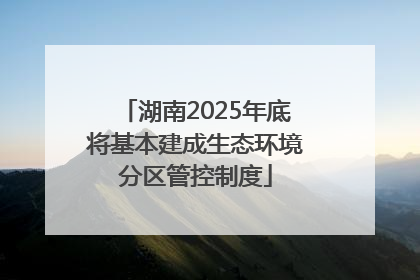湖南2025年底将基本建成生态环境分区管控制度