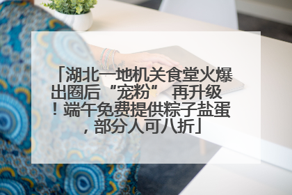 湖北一地机关食堂火爆出圈后“宠粉” 再升级！端午免费提供粽子盐蛋，部分人可八折