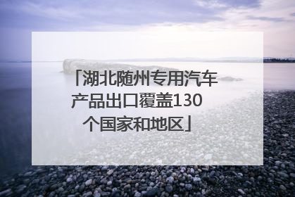 湖北随州专用汽车产品出口覆盖130个国家和地区