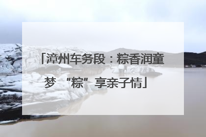 漳州车务段：粽香润童梦 “粽”享亲子情