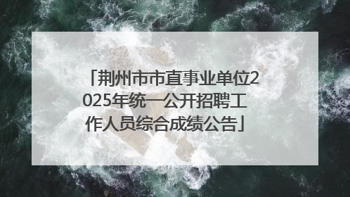 荆州市市直事业单位2025年统一公开招聘工作人员综合成绩公告
