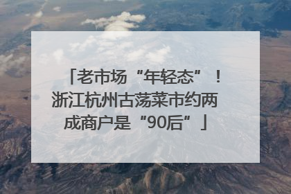 老市场“年轻态”！浙江杭州古荡菜市约两成商户是“90后”
