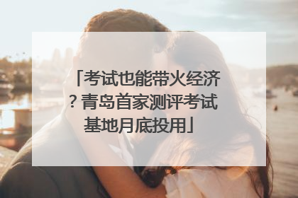 考试也能带火经济？青岛首家测评考试基地月底投用