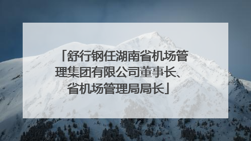 舒行钢任湖南省机场管理集团有限公司董事长、省机场管理局局长