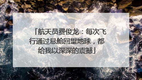 航天员费俊龙：每次飞行通过悬舱回望地球，都给我以深深的震撼