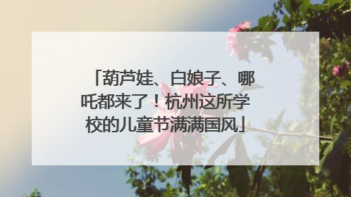 葫芦娃、白娘子、哪吒都来了！杭州这所学校的儿童节满满国风