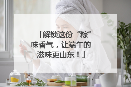 解锁这份“粽”味香气，让端午的滋味更山东！
