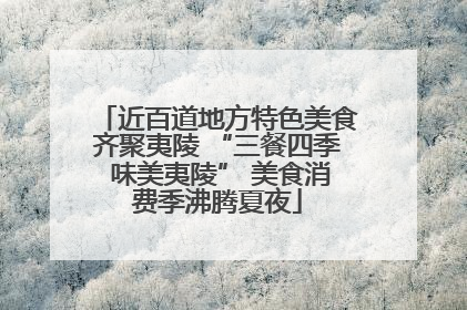 近百道地方特色美食齐聚夷陵 “三餐四季 味美夷陵” 美食消费季沸腾夏夜