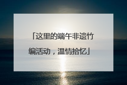 这里的端午非遗竹编活动，温情拾忆