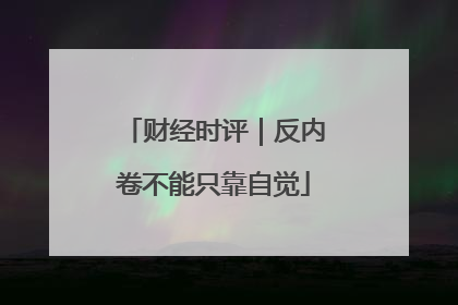 财经时评｜反内卷不能只靠自觉