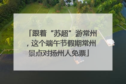 跟着“苏超”游常州，这个端午节假期常州景点对扬州人免票