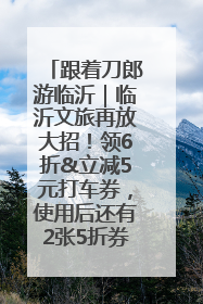 跟着刀郎游临沂｜临沂文旅再放大招！领6折&立减5元打车券，使用后还有2张5折券免费领！