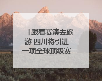 跟着赛演去旅游 四川将引进一项全球顶级赛事｜文旅融合看四川