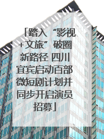 踏入“影视+文旅”破圈新路径 四川宜宾启动百部微短剧计划并同步开启演员招募