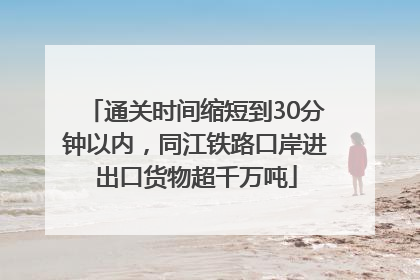 通关时间缩短到30分钟以内，同江铁路口岸进出口货物超千万吨