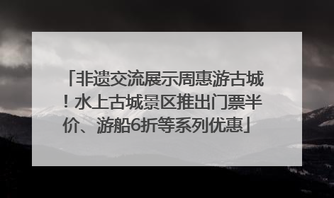 非遗交流展示周惠游古城！水上古城景区推出门票半价、游船6折等系列优惠