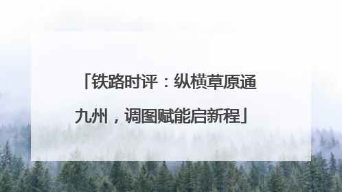 铁路时评：纵横草原通九州，调图赋能启新程
