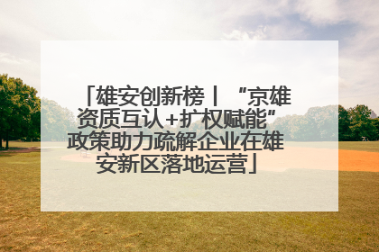 雄安创新榜丨“京雄资质互认+扩权赋能”政策助力疏解企业在雄安新区落地运营