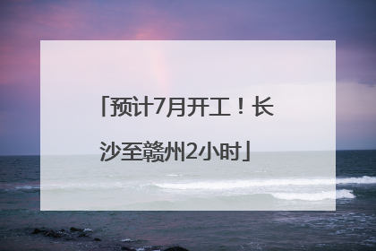 预计7月开工！长沙至赣州2小时