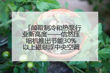 颠覆制冷和热泵行业新高度——信然压缩机推出节能30%以上磁悬浮中央空调和磁悬浮热泵