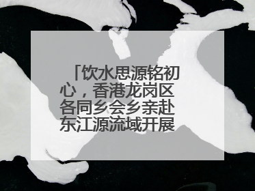 饮水思源铭初心，香港龙岗区各同乡会乡亲赴东江源流域开展国情研学活动