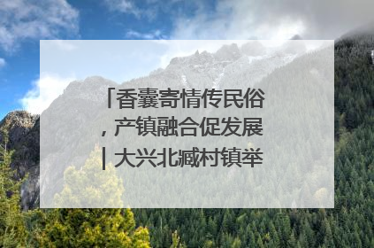 香囊寄情传民俗，产镇融合促发展｜大兴北臧村镇举办端午主题活动