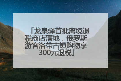 龙泉驿首批离境退税商店落地，俄罗斯游客洛带古镇购物享300元退税