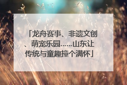 龙舟赛事、非遗文创、萌宠乐园……山东让传统与童趣撞个满怀
