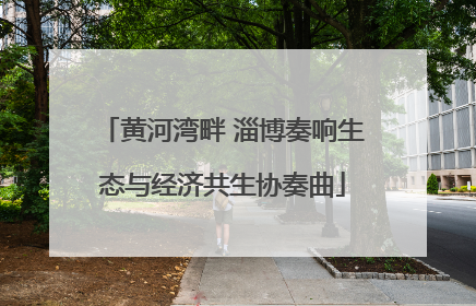 黄河湾畔 淄博奏响生态与经济共生协奏曲