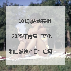101项活动亮相 2025年青岛“文化和自然遗产日”启幕