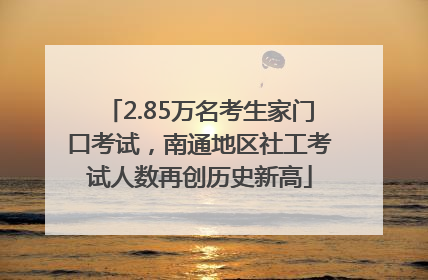 2.85万名考生家门口考试，南通地区社工考试人数再创历史新高