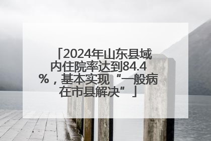 2024年山东县域内住院率达到84.4%，基本实现“一般病在市县解决”