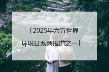 2025年六五世界环境日系列报道之一