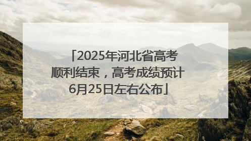 2025年河北省高考顺利结束，高考成绩预计6月25日左右公布