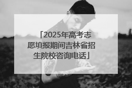 2025年高考志愿填报期间吉林省招生院校咨询电话