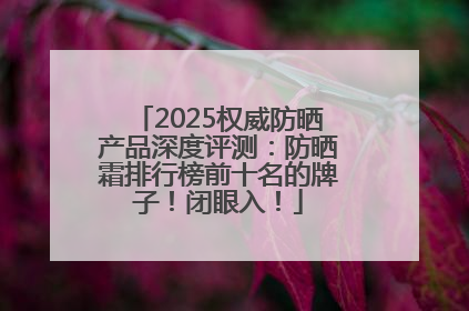 2025权威防晒产品深度评测：防晒霜排行榜前十名的牌子！闭眼入！