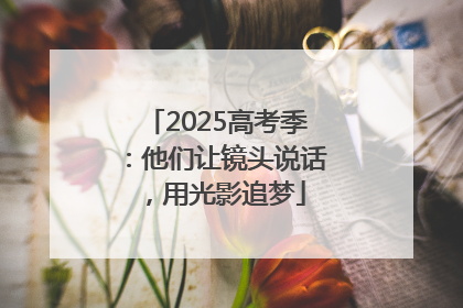 2025高考季：他们让镜头说话，用光影追梦