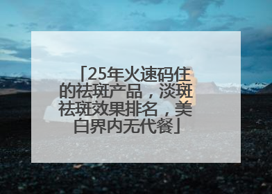 25年火速码住的祛斑产品，淡斑祛斑效果排名，美白界内无代餐