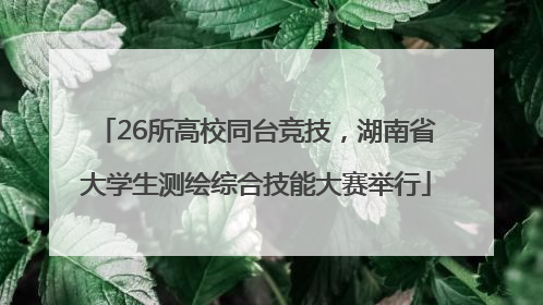 26所高校同台竞技，湖南省大学生测绘综合技能大赛举行