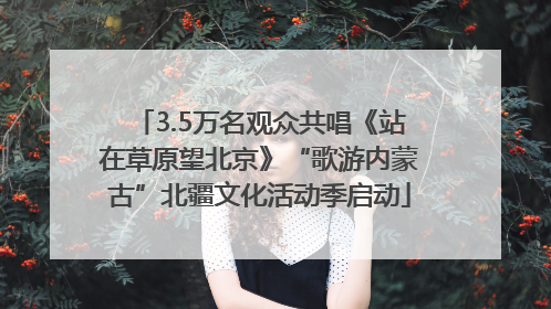 3.5万名观众共唱《站在草原望北京》“歌游内蒙古”北疆文化活动季启动