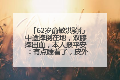 62岁俞敏洪骑行中途摔倒在地，双膝摔出血，本人报平安：有点睡着了，皮外伤，不用担心