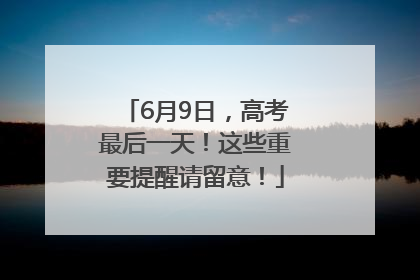 6月9日，高考最后一天！这些重要提醒请留意！