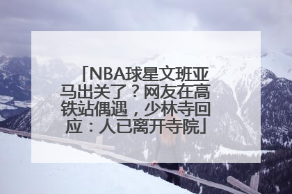NBA球星文班亚马出关了？网友在高铁站偶遇，少林寺回应：人已离开寺院